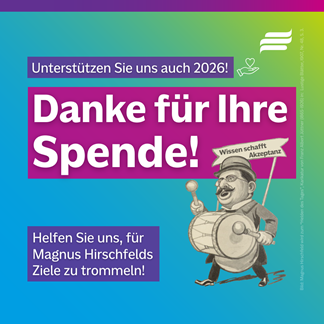 Textgrafik mit farbigem Hintergrund. Text: 'Unterstützen Sie uns auch 2026! Danke für Ihre Spende! Helfen Sie uns, für Magnus Hirschfelds Ziele zu trommeln!' Bild: Magnus Hirschfeld wird zum Helden des Tages, Karikatur von Franz Albert Jüttner (1865-1926) in: Lustige Blätter, 1907, Nr. 48, S. 3.' Gestaltungselement: Logo der BMH. Spenden-Icon aus einer nach oben geöffneten Hand auf der ein Herz liegt. Karikatur von Magnus Hirschfeld, der auf eine vor den Bauch geschnallte Trommel mit Paukenstäben trommelt. Hinter sich trägt er ein Schild mit der Aufschrift 'Wissen schafft Akzeptanz'.